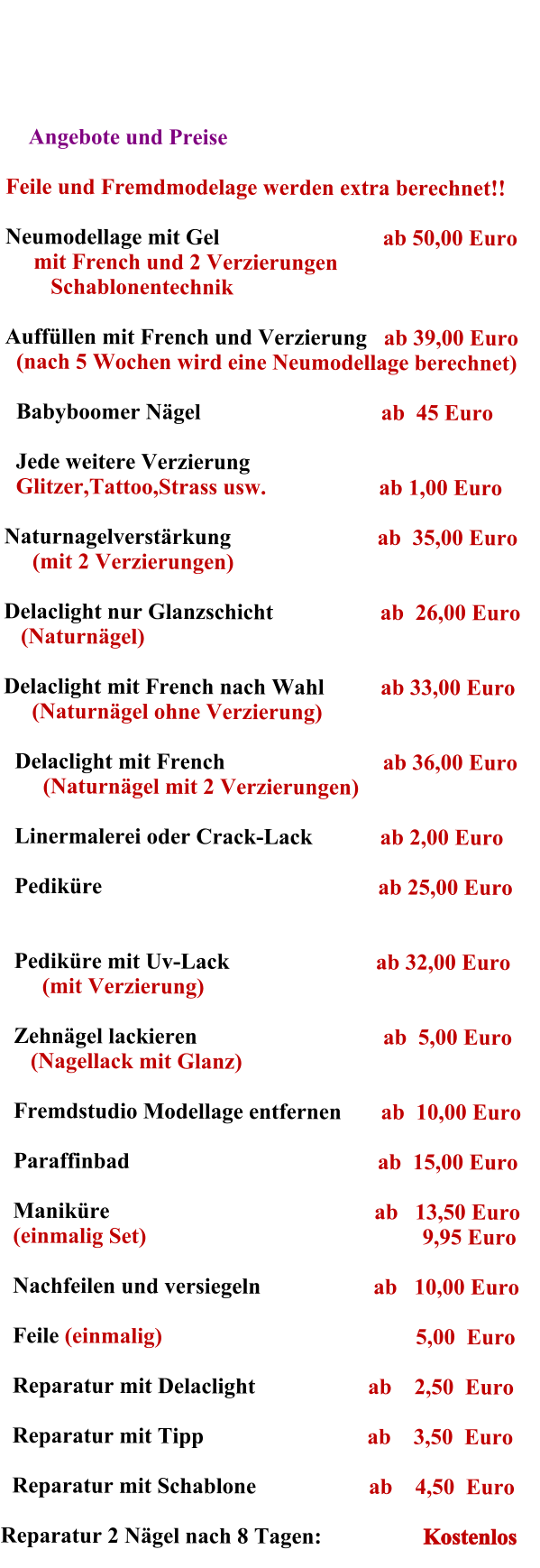 Angebote und Preise            Feile und Fremdmodelage werden extra berechnet!!  Neumodellage mit Gel                             ab 50,00 Euro   mit French und 2 Verzierungen                 Schablonentechnik  Auffllen mit French und Verzierung   ab 39,00 Euro    (nach 5 Wochen wird eine Neumodellage berechnet)      Babyboomer Ngel                                ab  45 Euro   Jede weitere Verzierung   Glitzer,Tattoo,Strass usw.                    ab 1,00 Euro  Naturnagelverstrkung                          ab  35,00 Euro      (mit 2 Verzierungen)                            Delaclight nur Glanzschicht                   ab  26,00 Euro     (Naturngel)                                               Delaclight mit French nach Wahl          ab 33,00 Euro     (Naturngel ohne Verzierung)   Delaclight mit French                            ab 36,00 Euro      (Naturngel mit 2 Verzierungen)  Linermalerei oder Crack-Lack            ab 2,00 Euro  Pedikre                                                 ab 25,00 Euro       Pedikre mit Uv-Lack                          ab 32,00 Euro      (mit Verzierung)  Zehngel lackieren                                 ab  5,00 Euro    (Nagellack mit Glanz)  Fremdstudio Modellage entfernen       ab  10,00 Euro   Paraffinbad                                            ab  15,00 Euro   Manikre                                               ab   13,50 Euro (einmalig Set)                                                 9,95 Euro  Nachfeilen und versiegeln                    ab   10,00 Euro  Feile (einmalig)                                             5,00  Euro  Reparatur mit Delaclight                    ab    2,50  Euro   Reparatur mit Tipp                             ab    3,50  Euro      Reparatur mit Schablone                    ab    4,50  Euro  Reparatur 2 Ngel nach 8 Tagen:                  Kostenlos